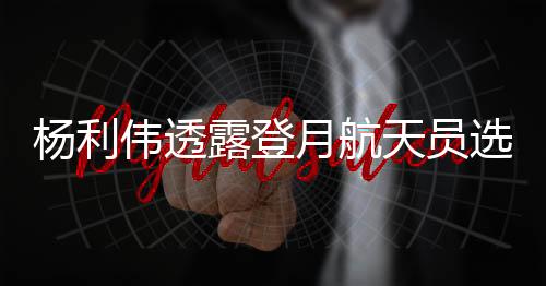 杨利伟透露登月航天员选拔范围，未来太空探索者的蓝图
