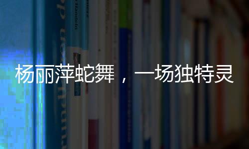 杨丽萍蛇舞，一场独特灵动的艺术盛宴