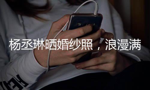 杨丞琳晒婚纱照，浪漫满溢宣告即将步入婚姻殿堂