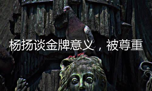 杨扬谈金牌意义，被尊重的金牌才是真正的金牌
