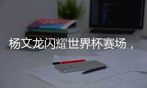 杨文龙闪耀世界杯赛场，荣膺冠军荣耀