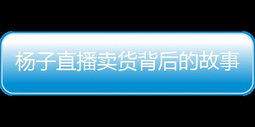 杨子直播卖货背后的故事，家庭与事业的抉择与挑战