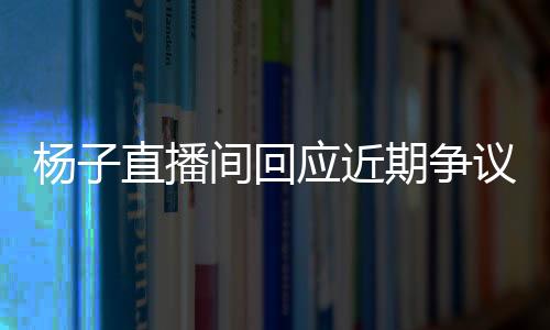 杨子直播间回应近期争议