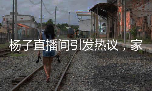 杨子直播间引发热议，家庭为重还是事业至上？对直播卖货的思考