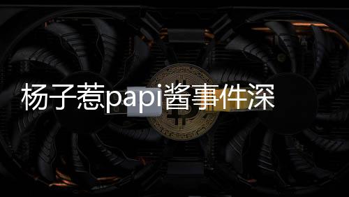 杨子惹papi酱事件深度解析