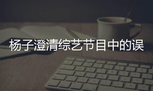 杨子澄清综艺节目中的误会，深夜打电话的实为助理