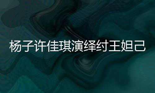 杨子许佳琪演绎纣王妲己传奇故事，一段跨越千年的爱恨情仇