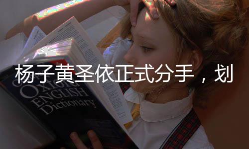 杨子黄圣依正式分手，划下一段短暂华丽情感的句点