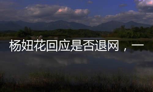 杨妞花回应是否退网，一位网红的决断与未来展望