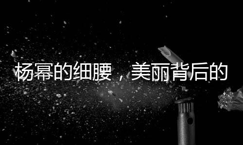 杨幂的细腰，美丽背后的努力与坚持