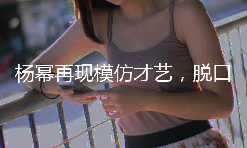 杨幂再现模仿才艺，脱口秀舞台上再现向佐风采