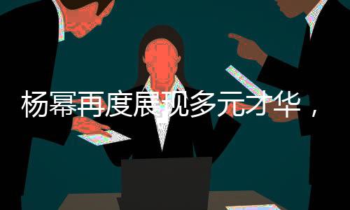 杨幂再度展现多元才华，脱口秀中模仿向佐引发热议