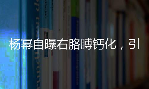 杨幂自曝右胳膊钙化，引发关注与热议