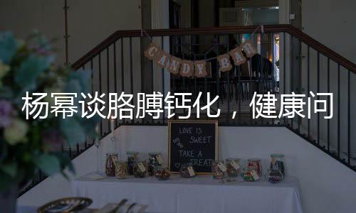杨幂谈胳膊钙化，健康问题不容忽视，积极应对传递正能量