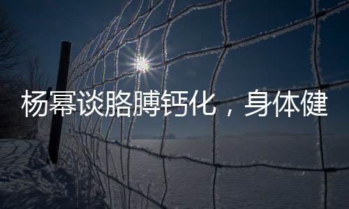 杨幂谈胳膊钙化，身体健康引关注，深入解读与预防知识普及