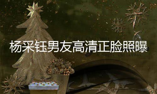 杨采钰男友高清正脸照曝光，恋情细节引发热议