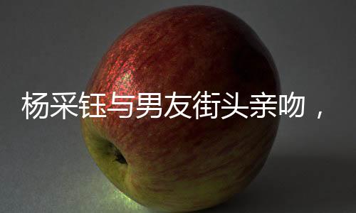 杨采钰与男友街头亲吻，甜蜜恋情曝光