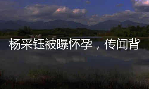 杨采钰被曝怀孕，传闻背后有何故事？
