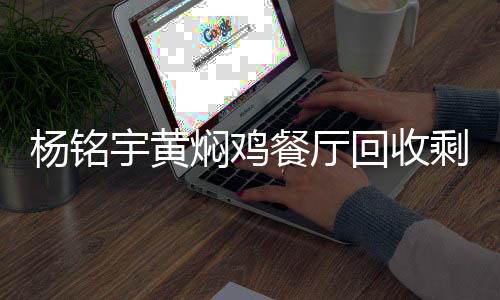杨铭宇黄焖鸡餐厅回收剩菜再次销售，反思与呼吁