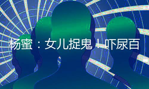 杨蜜：女儿捉鬼！吓尿百万观众