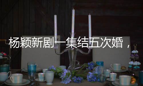 杨颖新剧一集结五次婚，婚姻的多重解读与深度探讨