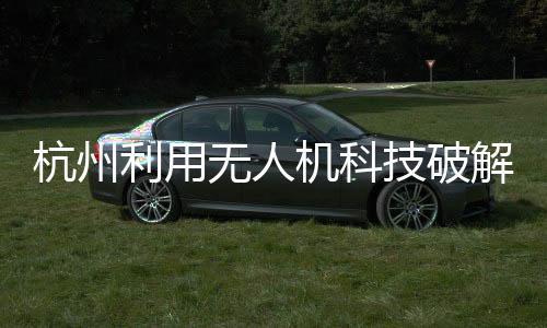 杭州利用无人机科技破解幽灵堵车，智能化新路径探索