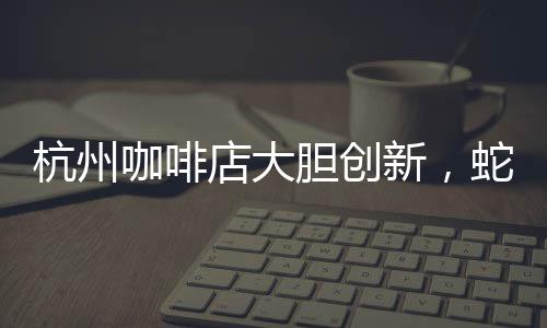 杭州咖啡店大胆创新，蛇咖闪亮登场！掀起全城饮品新潮流！