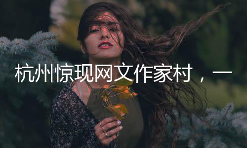 杭州惊现网文作家村，一网打尽文化新力量