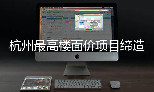 杭州最高楼面价项目缔造新天际线，引领城市新篇章