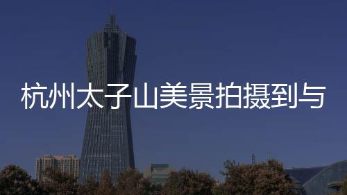 杭州太子山美景拍摄到与黄山交相呼应的壮丽景色