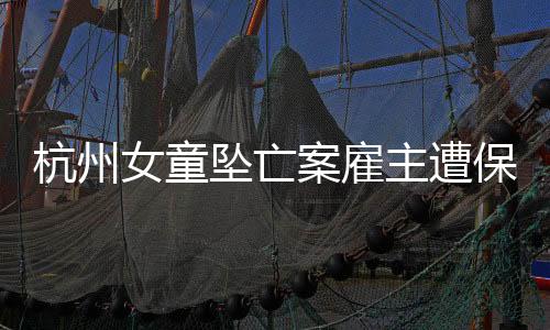 杭州女童坠亡案雇主遭保姆女儿起诉，揭开社会事件新篇章