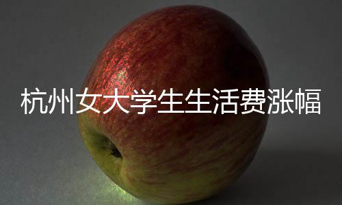 杭州女大学生生活费涨幅至三千，生活质量的新追求？