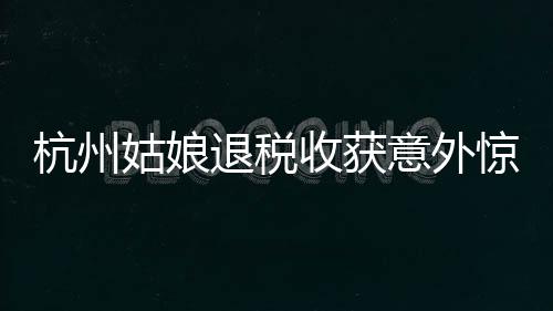 杭州姑娘退税收获意外惊喜，退税金额高达4190元感叹巨款