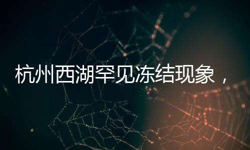 杭州西湖罕见冻结现象，冬季的冰湖奇景