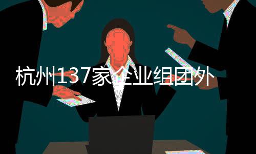 杭州137家企业组团外出抢人，企业携百亿岗位开启大规模招聘行动