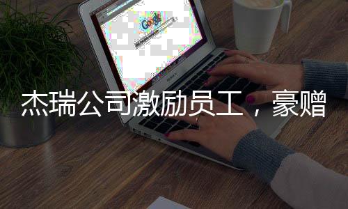 杰瑞公司激励员工，豪赠37辆豪车，团队凝聚力再次展现显著成效