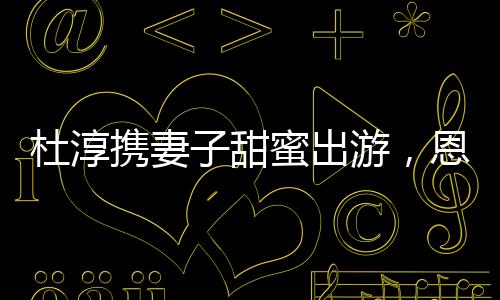 杜淳携妻子甜蜜出游，恩爱瞬间成焦点