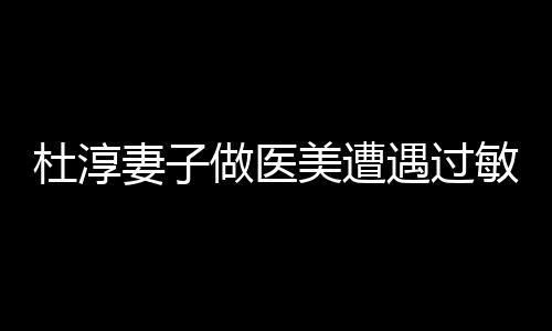杜淳妻子做医美遭遇过敏事件
