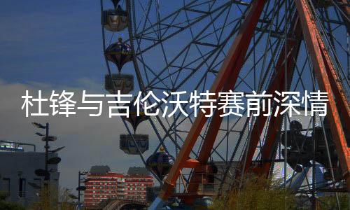 杜锋与吉伦沃特赛前深情相拥，凝聚队伍士气的温暖一刻