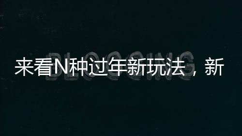 来看N种过年新玩法，新年新气象，体验别样年味