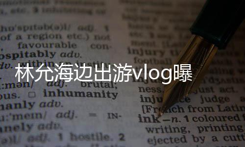 林允海边出游vlog曝光，展现悠闲假期风采
