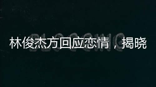 林俊杰方回应恋情，揭晓背后真相，保持粉丝关注