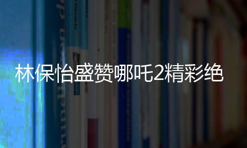 林保怡盛赞哪吒2精彩绝伦，影视界的新里程碑