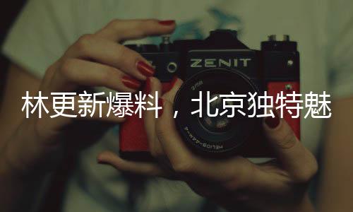 林更新爆料，北京独特魅力令人陶醉，嘴角难掩喜悦之情