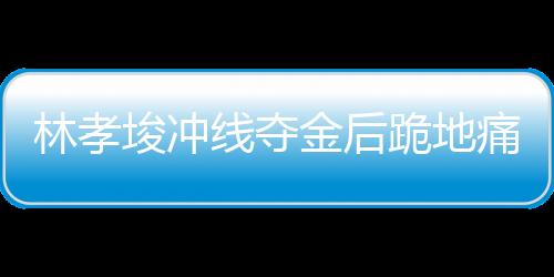 林孝埈冲线夺金后跪地痛哭，背后故事的一二三四五六七八九十