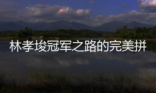林孝埈冠军之路的完美拼图，一块冠军拼图终成传奇