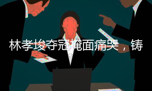 林孝埈夺冠掩面痛哭，铸就辉煌的瞬间与背后的辛酸故事
