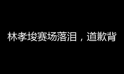 林孝埈赛场落泪，道歉背后显真章