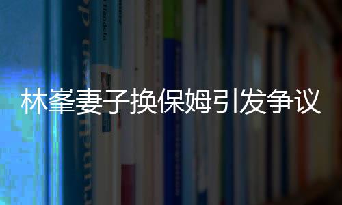 林峯妻子换保姆引发争议，查行李箱事件深度解析