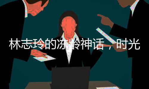 林志玲的冻龄神话，时光未在她身上留下痕迹